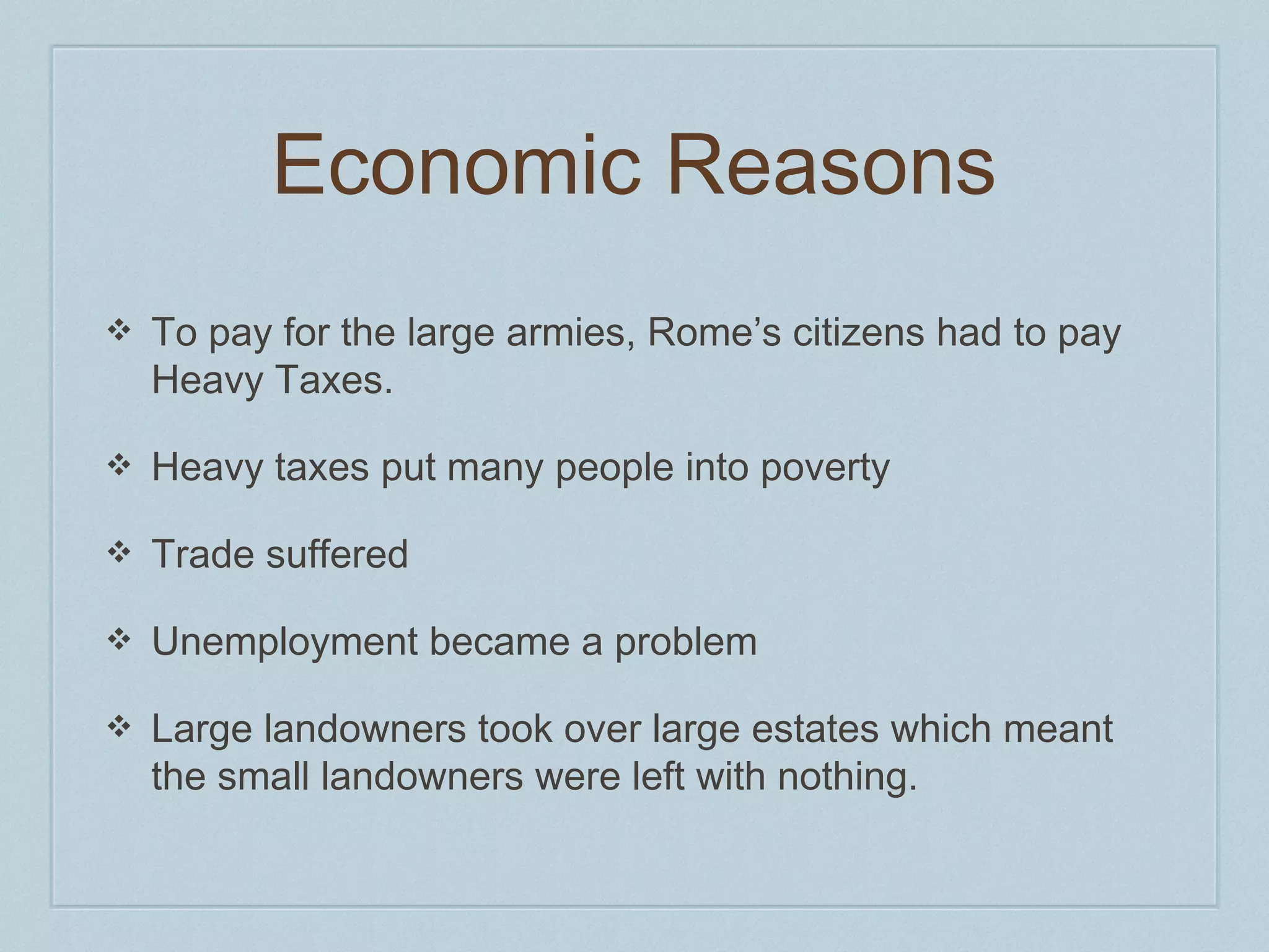 Economic Reasons 
❖ To pay for the large armies, Rome’s citizens had to pay 
Heavy Taxes. 
❖ Heavy taxes put many people into poverty 
❖ Trade suffered 
❖ Unemployment became a problem 
❖ Large landowners took over large estates which meant 
the small landowners were left with nothing. 
 