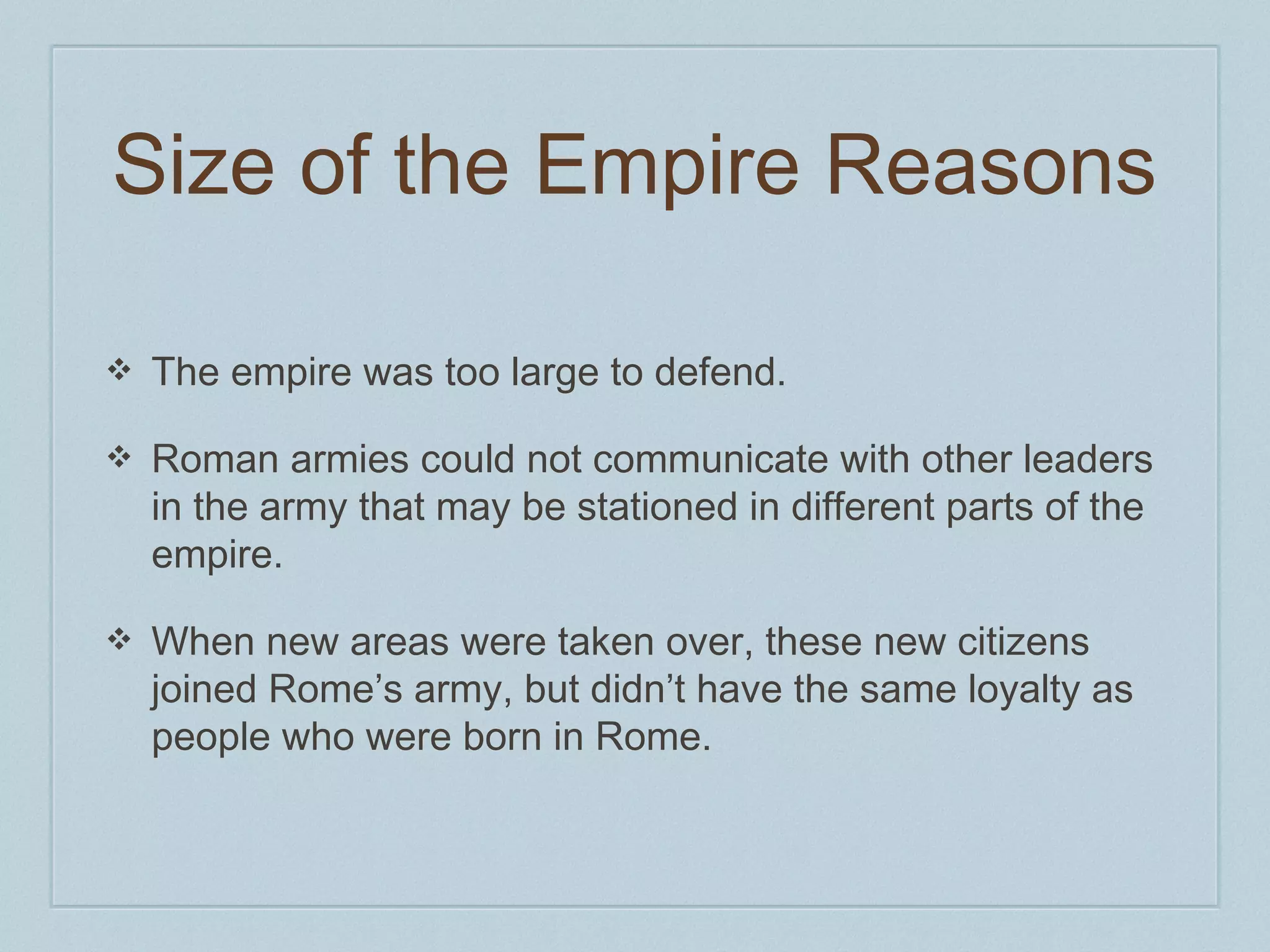 Size of the Empire Reasons 
❖ The empire was too large to defend. 
❖ Roman armies could not communicate with other leaders 
in the army that may be stationed in different parts of the 
empire. 
❖ When new areas were taken over, these new citizens 
joined Rome’s army, but didn’t have the same loyalty as 
people who were born in Rome. 
 