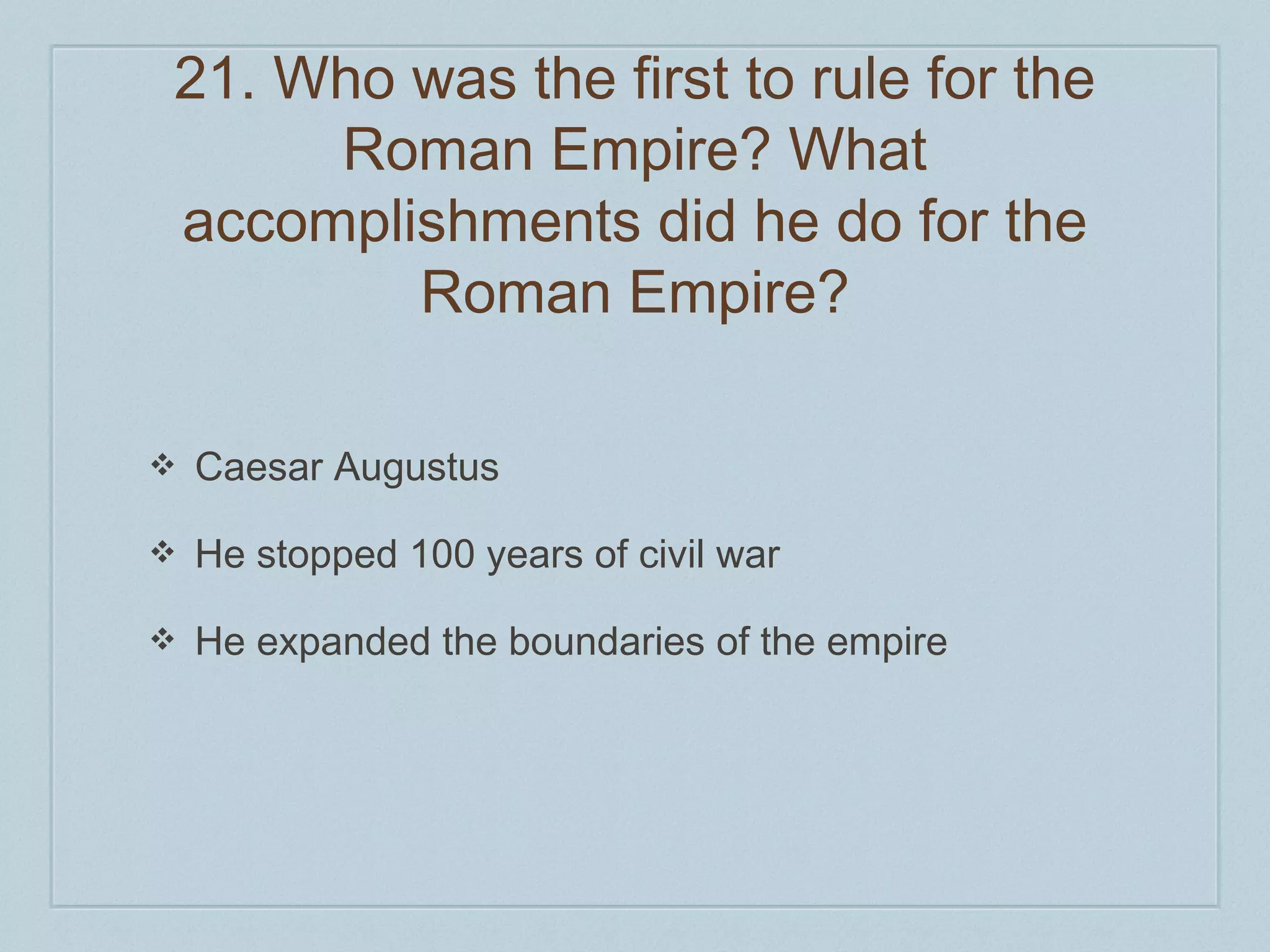 21. Who was the first to rule for the 
Roman Empire? What 
accomplishments did he do for the 
Roman Empire? 
❖ Caesar Augustus 
❖ He stopped 100 years of civil war 
❖ He expanded the boundaries of the empire 
 