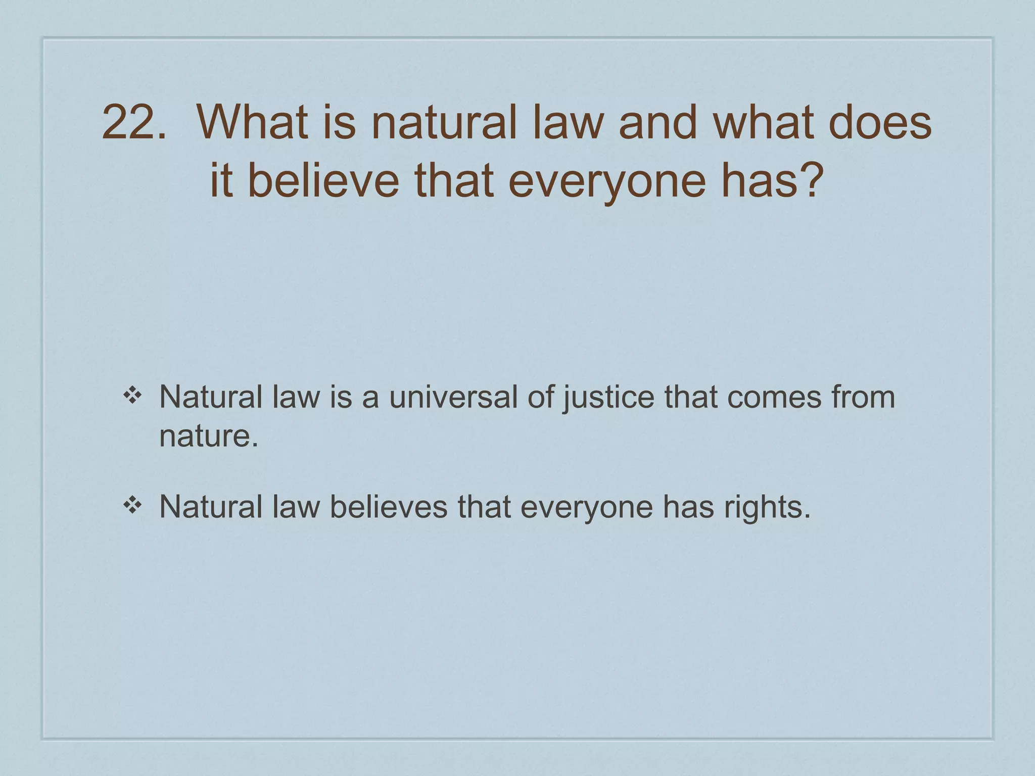 22. What is natural law and what does 
it believe that everyone has? 
❖ Natural law is a universal of justice that comes from 
nature. 
❖ Natural law believes that everyone has rights. 
 