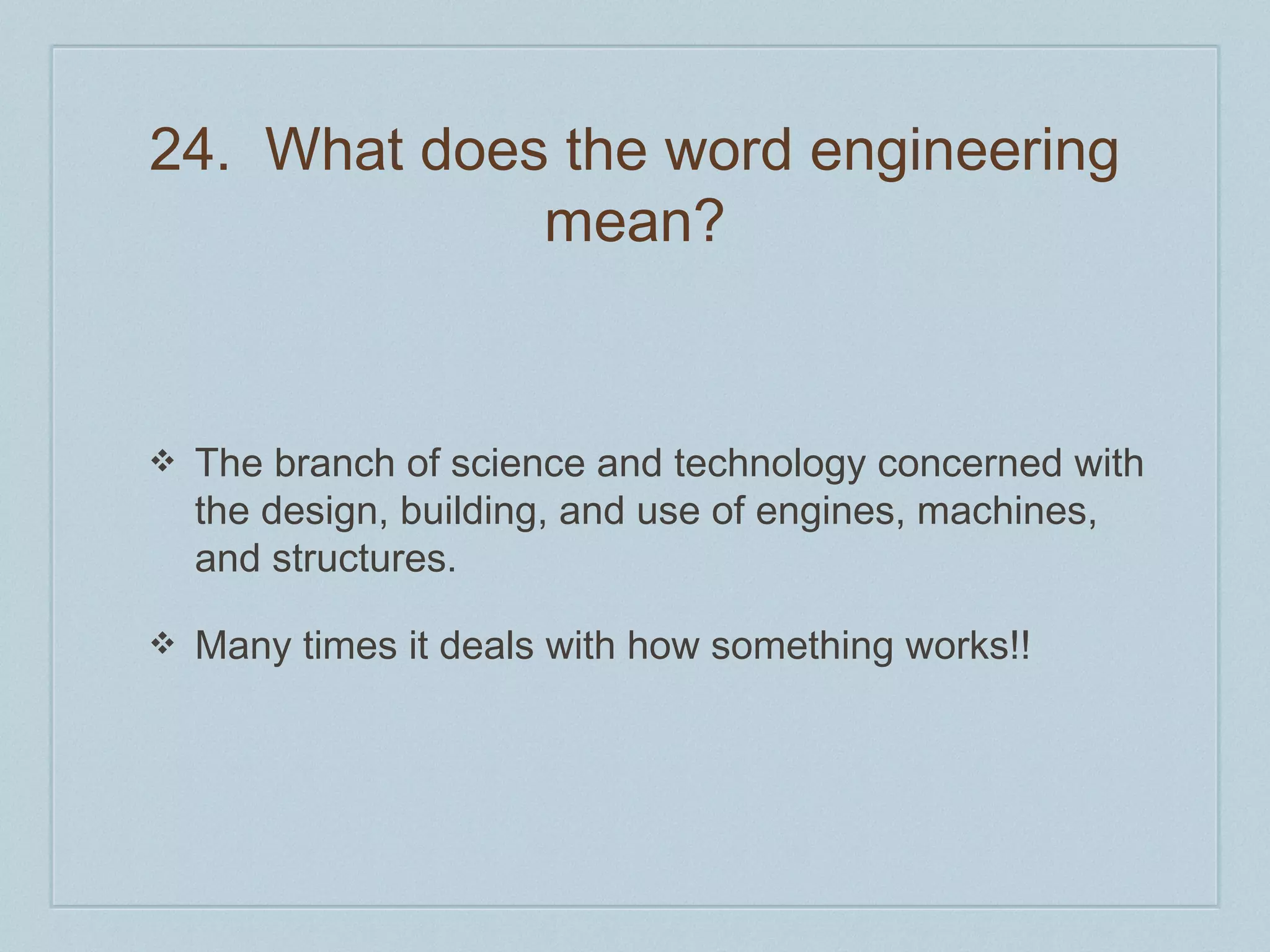 24. What does the word engineering 
mean? 
❖ The branch of science and technology concerned with 
the design, building, and use of engines, machines, 
and structures. 
❖ Many times it deals with how something works!! 
 