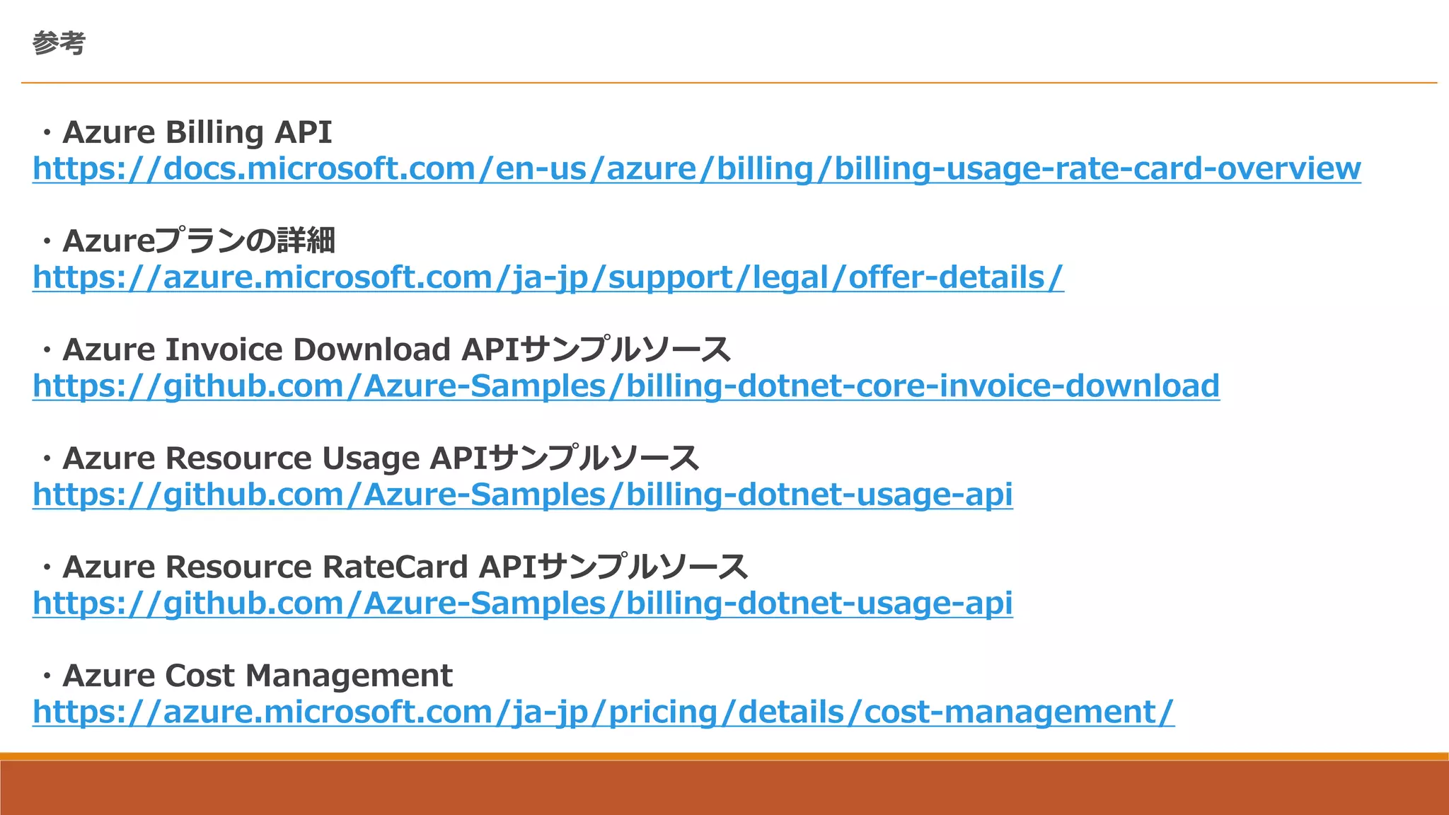 参考
・Azure Billing API
https://docs.microsoft.com/en-us/azure/billing/billing-usage-rate-card-overview
・Azureプランの詳細
https://azure.microsoft.com/ja-jp/support/legal/offer-details/
・Azure Invoice Download APIサンプルソース
https://github.com/Azure-Samples/billing-dotnet-core-invoice-download
・Azure Resource Usage APIサンプルソース
https://github.com/Azure-Samples/billing-dotnet-usage-api
・Azure Resource RateCard APIサンプルソース
https://github.com/Azure-Samples/billing-dotnet-usage-api
・Azure Cost Management
https://azure.microsoft.com/ja-jp/pricing/details/cost-management/
 