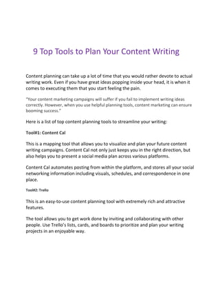 9 Top Tools to Plan Your Content Writing
Content planning can take up a lot of time that you would rather devote to actual
writing work. Even if you have great ideas popping inside your head, it is when it
comes to executing them that you start feeling the pain.
“Your content marketing campaigns will suffer if you fail to implement writing ideas
correctly. However, when you use helpful planning tools, content marketing can ensure
booming success.”
Here is a list of top content planning tools to streamline your writing:
Tool#1: Content Cal
This is a mapping tool that allows you to visualize and plan your future content
writing campaigns. Content Cal not only just keeps you in the right direction, but
also helps you to present a social media plan across various platforms.
Content Cal automates posting from within the platform, and stores all your social
networking information including visuals, schedules, and correspondence in one
place.
Tool#2: Trello
This is an easy-to-use content planning tool with extremely rich and attractive
features.
The tool allows you to get work done by inviting and collaborating with other
people. Use Trello’s lists, cards, and boards to prioritize and plan your writing
projects in an enjoyable way.
 