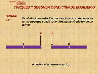 TORQUES Y SEGUNDA CONDICIÓN DE EQUILIBRIO
1
HÉCTOR ARBOLEDA
PESCADOR
TORQUE
(τ):
Es el efecto de rotación que una fuerza produce sobre
un cuerpo que puede rotar libremente alrededor de un
punto.
F F
0
0: Indica el punto de rotación
0
 