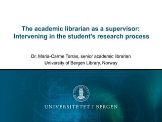 The academic librarian as a supervisor:
Intervening in the student’s research process
Dr. Maria-Carme Torras, senior academic librarian
University of Bergen Library, Norway
 