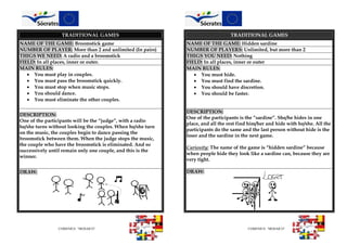 COMENIUS “MOSAICO” COMENIUS “MOSAICO”
TRADITIONAL GAMES TRADITIONAL GAMES
NAME OF THE GAME: Broomstick game NAME OF THE GAME: Hidden sardine
NUMBER OF PLAYER: More than 2 and unlimited (In pairs) NUMBER OF PLAYERS: Unlimited, but more than 2
THIGS WE NEED: A radio and a broomstick THIGS YOU NEED: Nothing
FIELD: In all places, inner or outer. FIELD: In all places, inner or outer
MAIN RULES:
 You must play in couples.
 You must pass the broomstick quickly.
 You must stop when music stops.
 You should dance.
 You must eliminate the other couples.
MAIN RULES:
 You must hide.
 You must find the sardine.
 You should have discretion.
 You should be faster.
DESCRIPTION:
One of the participants will be the “judge”, with a radio
he/she turns without looking the couples. When he/she turn
on the music, the couples begin to dance passing the
broomstick between them. When the judge stops the music,
the couple who have the broomstick is eliminated. And so
successively until remain only one couple, and this is the
winner.
DESCRIPTION:
One of the participants is the “sardine”. She/he hides in one
place, and all the rest find him/her and hide with he/she. All the
participants do the same and the last person without hide is the
loser and the sardine in the next game.
Curiosity: The name of the game is “hidden sardine” because
when people hide they look like a sardine can, because they are
very tight.
DRAW: DRAW:
 