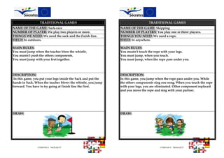 COMENIUS “MOSAICO” COMENIUS “MOSAICO”
TRADITIONAL GAMES TRADITIONAL GAMES
NAME OF THE GAME: Sack-race NAME OF THE GAME: Skipping
NUMBER OF PLAYER: We play two players or more. NUMBER OF PLAYERS: You play one or three players.
THINGS WE NEED: We need the sack and the finish line. THINGS YOU NEED: We need a rope.
FIELD: In outdoors. FIELD: In anywhere.
MAIN RULES:
You must jump when the teacher blow the whistle.
You mustn’t push the others components.
You must jump with your feet together.
MAIN RULES:
You mustn’t touch the rope with your legs.
You must jump, when you touch.
You must jump, when the rope pass under you.
DESCRIPTION:
In this game, you put your legs inside the Sack and put the
hands in Sack. When the teacher blows the whistle, you jump
forward. You have to try going at finish line the first.
DESCRIPTION:
In this game, you jump when the rope pass under you. While
the others components sing one song. When you touch the rope
with your legs, you are eliminated. Other component replaced
and you move the rope and sing with your partner.
DRAW: DRAW:
 
