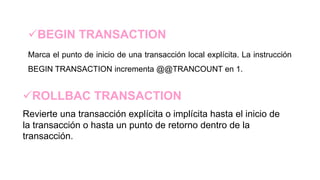 BEGIN TRANSACTION
Marca el punto de inicio de una transacción local explícita. La instrucción
BEGIN TRANSACTION incrementa @@TRANCOUNT en 1.
ROLLBAC TRANSACTION
Revierte una transacción explícita o implícita hasta el inicio de
la transacción o hasta un punto de retorno dentro de la
transacción.
 
