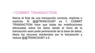 COMMIT TRANSACTION
Marca el final de una transacción correcta, implícita o
explícita. Si @@TRANCOUNT es 1, COMMIT
TRANSACTION hace que todas las modificaciones
efectuadas sobre los datos desde el inicio de la
transacción sean parte permanente de la base de datos,
libera los recursos mantenidos por la transacción y
reduce @@TRANCOUNT a 0.
 
