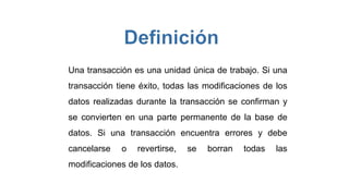 Una transacción es una unidad única de trabajo. Si una
transacción tiene éxito, todas las modificaciones de los
datos realizadas durante la transacción se confirman y
se convierten en una parte permanente de la base de
datos. Si una transacción encuentra errores y debe
cancelarse o revertirse, se borran todas las
modificaciones de los datos.
 