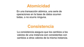 Atomicidad
En una transacción atómica, una serie de
operaciones en la base de datos ocurren
todas, o no ocurre ninguna.
Consistencia
La consistencia asegura que los cambios a los
valores de una instancia son consistentes con
cambios a otros valores de la misma instancia.
 
