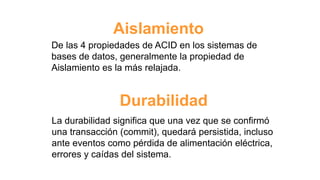 Aislamiento
De las 4 propiedades de ACID en los sistemas de
bases de datos, generalmente la propiedad de
Aislamiento es la más relajada.
Durabilidad
La durabilidad significa que una vez que se confirmó
una transacción (commit), quedará persistida, incluso
ante eventos como pérdida de alimentación eléctrica,
errores y caídas del sistema.
 