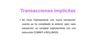 Transacciones implícitas
 Se inicia implícitamente una nueva transacción
cuando se ha completado la anterior, pero cada
transacción se completa explícitamente con una
instrucción COMMIT o ROLLBACK.
 