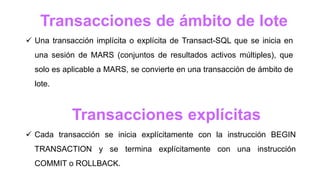 Transacciones explícitas
 Cada transacción se inicia explícitamente con la instrucción BEGIN
TRANSACTION y se termina explícitamente con una instrucción
COMMIT o ROLLBACK.
Transacciones de ámbito de lote
 Una transacción implícita o explícita de Transact-SQL que se inicia en
una sesión de MARS (conjuntos de resultados activos múltiples), que
solo es aplicable a MARS, se convierte en una transacción de ámbito de
lote.
 