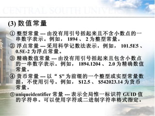 (3) 数值常量 ① 整型常量 --- 由没有用引号括起来且不含小数点的一串数字表示。例如， 1894 、 2 为整型常量。 ② 浮点常量 --- 采用科学记数法表示，例如， 101.5E5 、 0.5E-2 为浮点常量。 ③ 精确数值常量 --- 由没有用引号括起来且包含小数点的一串数字表示。例如， 1894.1204 、 2.0 为精确数值常量。 ④ 货币常量 --- 以“ $” 为前缀的一个整型或实型常量数据，不使用引号。例如， $12.5 、 $542023.14 为货币常量。 ⑤ uniqueidentifier 常量 --- 表示全局惟一标识符 GUID 值的字符串。可以使用字符或二进制字符串格式指定。 9.1.2  常量与变量 