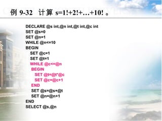 DECLARE @s int,@n int,@t int,@c int SET @s=0 SET @n=1 WHILE @n<=10 BEGIN  SET @c=1 SET @t=1 WHILE @c<=@n BEGIN SET @t=@t*@c SET @c=@c+1 END SET @s=@s+@t SET @n=@n+1 END SELECT @s,@n 例 9-32  计算 s=1!+2!+…+10! 。 9.3  程序控制流语句 