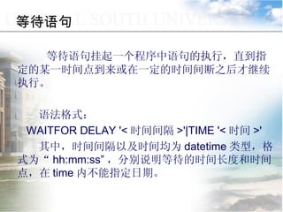 等待语句 等待语句挂起一个程序中语句的执行，直到指定的某一时间点到来或在一定的时间间断之后才继续执行。 语法格式： WAITFOR DELAY '< 时间间隔 >'|TIME '< 时间 >' 其中，时间间隔以及时间均为 datetime 类型，格式为“ hh:mm:ss” ，分别说明等待的时间长度和时间点，在 time 内不能指定日期。  