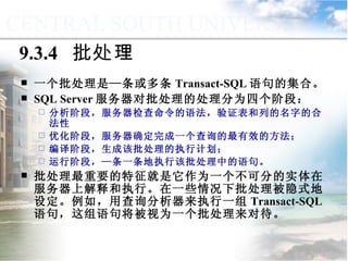9.3.4  批处理 一个批处理是—条或多条 Transact-SQL 语句的集合。 SQL Server 服务器对批处理的处理分为四个阶段： 分析阶段，服务器检查命令的语法，验证表和列的名字的合法性 优化阶段，服务器确定完成一个查询的最有效的方法； 编译阶段，生成该批处理的执行计划； 运行阶段，—条一条地执行该批处理中的语句。 批处理最重要的特征就是它作为一个不可分的实体在服务器上解释和执行。在一些情况下批处理被隐式地设定。例如，用查询分析器来执行一组 Transact-SQL 语句，这组语句将被视为一个批处理来对待。 9.3  程序控制流语句 