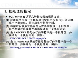 SQL Server 有以下几种指定批处理的方法。 (1)  应用程序作为一个执行单元发出的所有 SQL 语句构成一个批处理，并生成单个执行计划。 (2)  存储过程或触发器内的所有语句构成一个批处理。每个存储过程或触发器都编译为一个执行计划。 (3)  由 EXECUTE 语句执行的字符串是一个批处理，并编译为一个执行计划。例如， EXEC ('SELECT * FROM employee') (4)  由 sp_executesql 系统存储过程执行的字符串是一个批处理，并编译为一个执行计划。例如， execute sp_executesql N'SELECT * from Sales.dbo.employee'  1.  批处理的指定 9.3  程序控制流语句 