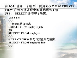 USE Sales GO  --  批处理结束标志 CREATE VIEW employee_info AS SELECT * FROM employee GO -- CREATE VIEW 语句与其他语句隔离 SELECT * FROM employee_info GO  例 9-33  创建一个视图，使用 GO 命令将 CREATE VIEW 语句与批处理中的其他语句 ( 如 USE 、 SELECT 语句等 ) 隔离。 9.3  程序控制流语句 