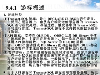 9.4.1  游标概述 1.  游标种类 (1)Transact-SQL 游标：是由 DECLARE CURSOR 语句定义，主要用在服务器上，由从客户端发送给服务器的 Transact-SQL 语句或批处理、存储过程、触发器中的 Transact-SQL 语句进行管理。 Transact-SQL 游标不支持提取数据块或多行数据。 (2)API 游标：支持在 OLE DB 、 ODBC 以及 DB_library 中使用游标函数，主要用在服务器上。每一次客户端应用程序调用 API 游标函数， SQL Server 的 OLE DB 提供者、 ODBC 驱动器或 DB_library 的动态链接库 (DLL) 都会将这些客户请求送给服务器以对 API 游标进行处理。 (3) 客户游标：当客户机缓存结果集时才使用。在客户游标中，有一个默认的结果集被用来在客户机上缓存整个结果集。客户游标仅支持静态游标。一般情况下，服务器游标能支持绝大多数的游标操作，但不支持所有的 Transact-SQL 语句或批处理，所以客户游标常常仅被用作服务器游标的辅助。 由于 API 游标和 Transact-SQL 游标使用在服务器端，所以被称为服务器游标或后台游标，而客户端游标被称为前台游标。 9.4  游标管理与应用 