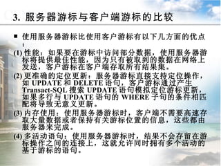 3.  服务器游标与客户端游标的比较 使用服务器游标比使用客户游标有以下几方面的优点： (1) 性能：如果要在游标中访问部分数据，使用服务器游标将提供最佳性能，因为只有被取到的数据在网络上发送，客户游标在客户端存取所有结果集。 (2) 更准确的定位更新：服务器游标直接支持定位操作，如 UPDATE 和 DELETE 语句，客户游标通过产生 Transact-SQL 搜索 UPDATE 语句模拟定位游标更新，如果多行与 UPDATE 语句的 WHERE 子句的条件相匹配将导致无意义更新。 (3) 内存使用：使用服务器游标时，客户端不需要高速存取大量数据或者保持有关游标位置的信息，这些都由服务器来完成。 (4) 多活动语句：使用服务器游标时，结果不会存留在游标操作之间的连接上，这就允许同时拥有多个活动的基于游标的语句。 9.4.1  游标概述 