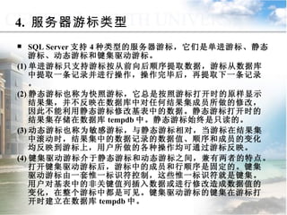 SQL Server 支持 4 种类型的服务器游标，它们是单进游标、静态游标、动态游标和键集驱动游标。 (1) 单进游标只支持游标按从前向后顺序提取数据，游标从数据库中提取一条记录并进行操作，操作完毕后，再提取下一条记录。 (2) 静态游标也称为快照游标，它总是按照游标打开时的原样显示结果集，并不反映在数据库中对任何结果集成员所做的修改，因此不能利用静态游标修改基表中的数据。静态游标打开时的结果集存储在数据库 tempdb 中。静态游标始终是只读的。 (3) 动态游标也称为敏感游标，与静态游标相对，当游标在结果集中滚动时，结果集中的数据记录的数据值、顺序和成员的变化均反映到游标上，用户所做的各种操作均可通过游标反映。 (4) 键集驱动游标介于静态游标和动态游标之间，兼有两者的特点。打开键集驱动游标后，游标中的成员和行顺序是固定的。键集驱动游标由一套惟一标识符控制，这些惟一标识符就是键集。用户对基表中的非关键值列插入数据或进行修改造成数据值的变化，在整个游标中都是可见。键集驱动游标的键集在游标打开时建立在数据库 tempdb 中。 4.  服务器游标类型 9.4.1  游标概述 