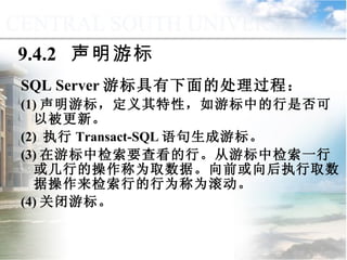 9.4.2  声明游标 SQL Server 游标具有下面的处理过程： (1) 声明游标，定义其特性，如游标中的行是否可以被更新。 (2)  执行 Transact-SQL 语句生成游标。 (3) 在游标中检索要查看的行。从游标中检索一行或几行的操作称为取数据。向前或向后执行取数据操作来检索行的行为称为滚动。 (4) 关闭游标。 9.4  游标管理与应用 