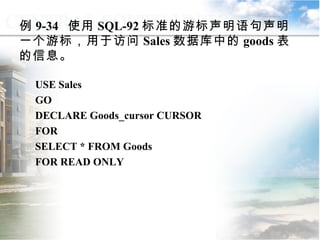 例 9-34  使用 SQL-92 标准的游标声明语句声明一个游标，用于访问 Sales 数据库中的 goods 表的信息。 USE Sales GO DECLARE Goods_cursor CURSOR FOR  SELECT * FROM Goods FOR READ ONLY 9.4.2  声明游标 