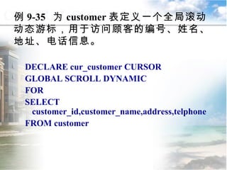 例 9-35  为 customer 表定义一个全局滚动动态游标，用于访问顾客的编号、姓名、地址、电话信息。 DECLARE cur_customer CURSOR GLOBAL SCROLL DYNAMIC FOR SELECT customer_id,customer_name,address,telphone FROM customer 9.4.2  声明游标 