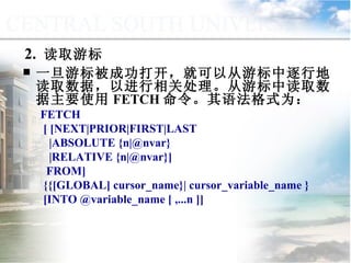 2.  读取游标 一旦游标被成功打开，就可以从游标中逐行地读取数据，以进行相关处理。从游标中读取数据主要使用 FETCH 命令。其语法格式为： FETCH [ [NEXT|PRIOR|FIRST|LAST |ABSOLUTE {n|@nvar} |RELATIVE {n|@nvar}]  FROM]  {{[GLOBAL] cursor_name}| cursor_variable_name }  [INTO @variable_name [ ,...n ]]  9.4.3  使用游标 