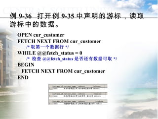 OPEN cur_customer FETCH NEXT FROM cur_customer  /* 取第一个数据行 */ WHILE @@fetch_status = 0  /*  检查 @@fetch_status 是否还有数据可取 */ BEGIN FETCH NEXT FROM cur_customer END 例 9-36  打开例 9-35 中声明的游标，读取游标中的数据。 9.4.3  使用游标 