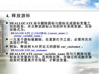 DEALLOCATE 命令删除游标与游标名或游标变量之间的联系，并且释放游标占用的所有系统资源。其语法格式为： DEALLOCATE {{ [ GLOBAL ] cursor_name } | cursor_variable_name } 一旦某个游标被删除，在重新打开之前，必需再次对其进行声明。 例如，释放例 9-35 所定义的游标 cur_customer 。 DEALLOCATE cur_customer DEALLOCATE cursor_variable_name 语句只删除对游标命名变量的引用。直到批处理、存储过程或触发器结束时变量离开作用域，才释放变量。 4.  释放游标 9.4.3  使用游标 