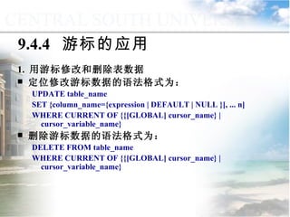 9.4.4  游标的应用 1.  用游标修改和删除表数据 定位修改游标数据的语法格式为： UPDATE table_name  SET {column_name={expression | DEFAULT | NULL }[, ... n] WHERE CURRENT OF {{[GLOBAL] cursor_name} | cursor_variable_name} 删除游标数据的语法格式为： DELETE FROM table_name WHERE CURRENT OF {{[GLOBAL] cursor_name} | cursor_variable_name} 9.4  游标管理与应用 