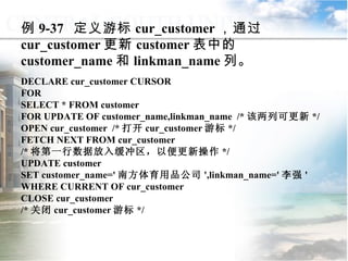 例 9-37  定义游标 cur_customer ，通过 cur_customer 更新 customer 表中的 customer_name 和 linkman_name 列。 DECLARE cur_customer CURSOR FOR SELECT * FROM customer FOR UPDATE OF customer_name,linkman_name  /* 该两列可更新 */ OPEN cur_customer  /* 打开 cur_customer 游标 */ FETCH NEXT FROM cur_customer  /* 将第一行数据放入缓冲区，以便更新操作 */ UPDATE customer SET customer_name=' 南方体育用品公司 ',linkman_name=' 李强 ' WHERE CURRENT OF cur_customer CLOSE cur_customer  /* 关闭 cur_customer 游标 */  9.4.4  游标的应用 