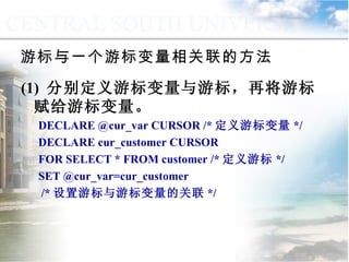 游标与一个游标变量相关联的方法  (1)  分别定义游标变量与游标，再将游标赋给游标变量。 DECLARE @cur_var CURSOR /* 定义游标变量 */ DECLARE cur_customer CURSOR FOR SELECT * FROM customer /* 定义游标 */ SET @cur_var=cur_customer  /* 设置游标与游标变量的关联 */ 9.4.4  游标的应用 