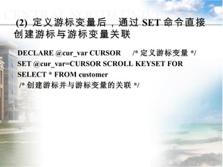 (2)  定义游标变量后，通过 SET 命令直接创建游标与游标变量关联 DECLARE @cur_var CURSOR    /* 定义游标变量 */ SET @cur_var=CURSOR SCROLL KEYSET FOR SELECT * FROM customer  /* 创建游标并与游标变量的关联 */ 9.4.4  游标的应用 