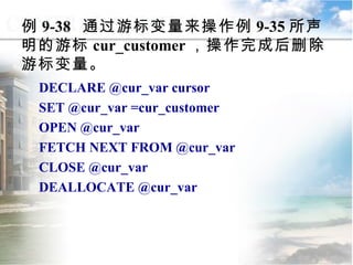 DECLARE @cur_var cursor SET @cur_var =cur_customer OPEN @cur_var FETCH NEXT FROM @cur_var CLOSE @cur_var DEALLOCATE @cur_var 例 9-38  通过游标变量来操作例 9-35 所声明的游标 cur_customer ，操作完成后删除游标变量。 9.4.4  游标的应用 