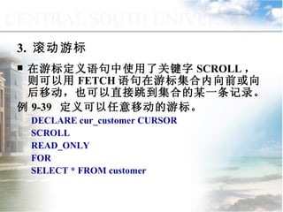 在游标定义语句中使用了关键字 SCROLL ，则可以用 FETCH 语句在游标集合内向前或向后移动，也可以直接跳到集合的某一条记录。 例 9-39  定义可以任意移动的游标。 DECLARE cur_customer CURSOR  SCROLL READ_ONLY FOR  SELECT * FROM customer 3.  滚动游标 9.4.4  游标的应用 