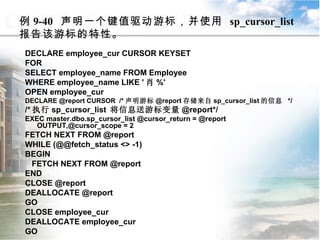 例 9-40  声明一个键值驱动游标，并使用  sp_cursor_list  报告该游标的特性。 DECLARE employee_cur CURSOR KEYSET  FOR SELECT employee_name FROM Employee WHERE employee_name LIKE ' 肖 %' OPEN employee_cur DECLARE @report CURSOR  /* 声明游标 @report 存储来自 sp_cursor_list 的信息  */ /* 执行 sp_cursor_list  将信息送游标变量 @report*/ EXEC master.dbo.sp_cursor_list @cursor_return = @report OUTPUT,@cursor_scope = 2 FETCH NEXT FROM @report WHILE (@@fetch_status <> -1) BEGIN FETCH NEXT FROM @report END CLOSE @report DEALLOCATE @report GO CLOSE employee_cur DEALLOCATE employee_cur GO 9.4.5  使用系统存储过程管理游标 