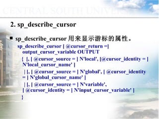 sp_describe_cursor 用来显示游标的属性。 sp_describe_cursor [ @cursor_return =] output_cursor_variable OUTPUT {  [, [ @cursor_source = ] N'local', [@cursor_identity = ] N'local_cursor_name' ] | [, [ @cursor_source = ] N'global', [ @cursor_identity = ] N'global_cursor_name' ] | [, [ @cursor_source = ] N'variable', [ @cursor_identity = ] N'input_cursor_variable' ]  } 2. sp_describe_cursor 9.4.5  使用系统存储过程管理游标 