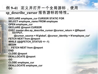 例 9-41  定义并打开一个全局游标，使用 sp_describe_cursor 报告游标的特性。 DECLARE employee_cur CURSOR STATIC FOR SELECT employee_name FROM employee OPEN employee_cur DECLARE @report CURSOR EXEC master.dbo.sp_describe_cursor @cursor_return = @Report OUTPUT, @cursor_source = N'global', @cursor_identity = N'employee_cur' FETCH NEXT from @report WHILE (@@FETCH_STATUS <> -1) BEGIN FETCH NEXT from @report END CLOSE @report DEALLOCATE @report GO CLOSE employee_cur DEALLOCATE employee_cur GO 9.4.5  使用系统存储过程管理游标 
