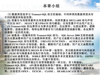 本章小结 数据类型是学习 Transact-SQL 语言的基础，不同种类的数据类型具有不同的精度和取值范围。 (2)  变量分为局部变量和全局变量两种。局部变量由 DECLARE 语句声明，可以由 SET 、 SELECT 或 UPDATE 语句赋值；全局变量不可由用户定义。 (3) Transact-SQL 的运算符分为算术运算符、位运算符、比较运算符、逻辑运算符、连接运算符，每种运算符都有专门的数据类型或操作数，各运算符间遵循一定的优先级。 (4)  函数是—组编译好的 Transact-SQL 语句。 SQL Server 2000 支持的函数分为内置函数和用户定义函数两种类型。用户定义函数可以通过企业管理器和 Transact-SQL 语句来管理。 CREATE FUNCTION 、 ALTER FUNCTION 、 DROP FUNCTION 分别创建、修改、删除用户定义函数。用户定义函数的调用要在函数名前加所有者作为前缀。 (5)  程序控制流语句 BEGIN 和 END 要一起使用，其功能是将语句块括起来。 IF…ELSE 语句根据条件来执行语句块。当程序有多个条件需要判断时，可以使用 CASE 函数实现。 WHILE 循环可根据条件多次重复执行语句。 GOTO 语句会破坏程序结构化的特点，尽量不要使用。 (6)  游标是应用程序通过行来管理数据的一种方法。有 3 种游标： Transact-SQL 游标、 API 服务器游标和客户游标。游标声明使用 DECLARE CURSOR 语句，游标的使用包括打开游标、读取数据、关闭游标、删除游标等，分别使用 OPEN 、 FETCH 、 CLOSE 、 DEARLLOCATE 语句。 