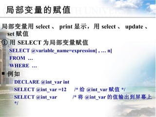 局部变量的赋值 局部变量用 select 、 print 显示，用 select 、 update 、 set 赋值 ① 用 SELECT 为局部变量赋值 SELECT @variable_name=expression[ , … n] FROM  … WHERE  … 例如 DECLARE @int_var int SELECT @int_var =12  /* 给 @int_var 赋值 */ SELECT @int_var  /* 将 @int_var 的值输出到屏幕上 */ 