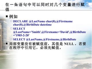 在一条语句中可以同时对几个变量进行赋值 例如 DECLARE @LastName char(8),@Firstname char(8),@BirthDate datetime SELECT @LastName='Smith',@Firstname='David',@BirthDate='1985-2-20' SELECT @LastName,@Firstname,@BirthDate 局部变量没有被赋值前，其值是 NULL ，若要在程序中引用它，必须先赋值。  9.1.2  常量与变量 