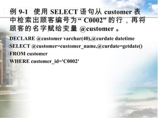 例 9-1  使用 SELECT 语句从 customer 表中检索出顾客编号为“ C0002” 的行，再将顾客的名字赋给变量 @customer 。 DECLARE @customer varchar(40),@curdate datetime SELECT @customer=customer_name,@curdate=getdate() FROM customer WHERE customer_id='C0002' 9.1.2  常量与变量 
