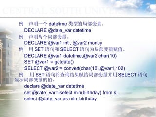 例  声明一个 datetime 类型的局部变量。 DECLARE @date_var datetime 例  声明两个局部变量。 DECLARE @var1 int , @var2 money 例  用 SET 语句和 SELECT 语句为局部变量赋值。 DECLARE @var1 datetime,@var2 char(10) SET @var1 = getdate() SELECT @var2 = convert(char(10),@var1,102) 例  用 SET 语句将查询结果赋给局部变量并用 SELECT 语句显示局部变量的值。 declare @date_var datetime set @date_var=(select min(birthday) from s) select @date_var as min_birthday 