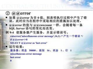 ②  @@error 如果 @@error 为非 0 值，则表明执行过程中产生了错误，此时应当在程序中采取相应的措施加以处理。 @@error 的值与 @@rowcount 一样，会随着每一条 SQL Server 语句的变化而改变。 例 9-4  使服务器产生服务，并显示错误号。 raiserror('miscellaneous error message',16,1) /* 产生一个错误 */ if @@error<>0 SELECT @@error as 'last error' 运行结果： 服务器 :  消息  50000 ，级别  16 ，状态  1 ，行  1 miscellaneous error message last error 0  9.1.2  常量与变量 