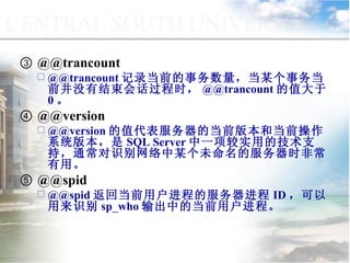 ③  @@trancount @@trancount 记录当前的事务数量，当某个事务当前并没有结束会话过程时， @@trancount 的值大于 0 。 ④  @@version @@version 的值代表服务器的当前版本和当前操作系统版本，是 SQL Server 中一项较实用的技术支持，通常对识别网络中某个未命名的服务器时非常有用。 ⑤  @@spid @@spid 返回当前用户进程的服务器进程 ID ，可以用来识别 sp_who 输出中的当前用户进程。 