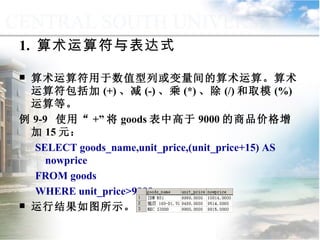 1.  算术运算符与表达式 算术运算符用于数值型列或变量间的算术运算。算术运算符包括加 (+) 、减 (-) 、乘 (*) 、除 (/) 和取模 (%) 运算等。 例 9-9  使用“ +” 将 goods 表中高于 9000 的商品价格增加 15 元： SELECT goods_name,unit_price,(unit_price+15) AS nowprice  FROM goods WHERE unit_price>9000 运行结果如图所示。 9.1.3  运算符与表达式 